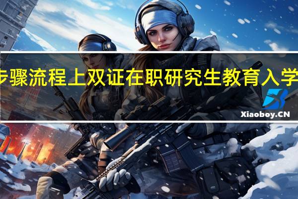 报名步骤流程上双证在职研究生教育入学环节怎么样