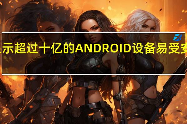 报告显示超过十亿的ANDROID设备易受安全漏洞影响
