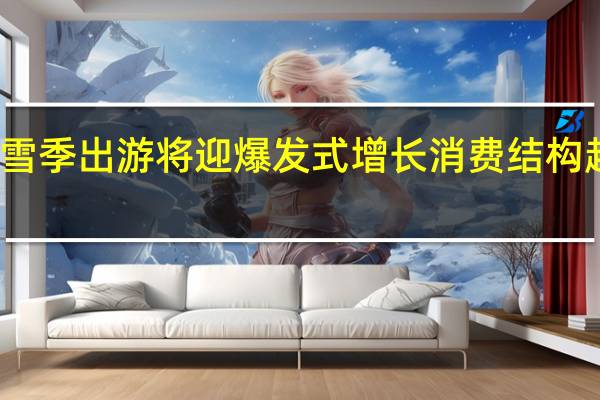 报喜显示冰雪季出游将迎爆发式增长消费结构趋向多元化专业化