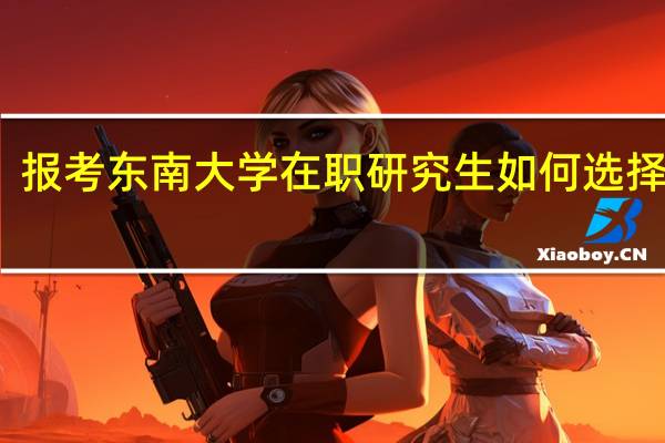 报考东南大学在职研究生如何选择专业