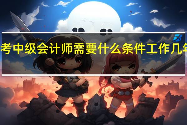 报考中级会计师需要什么条件工作几年能报名