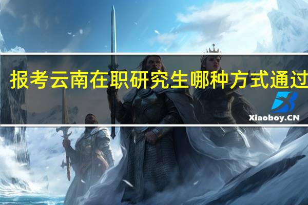 报考云南在职研究生哪种方式通过率高