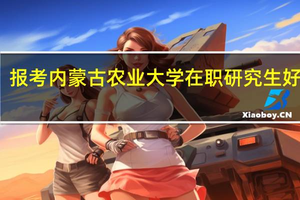 报考内蒙古农业大学在职研究生好不好