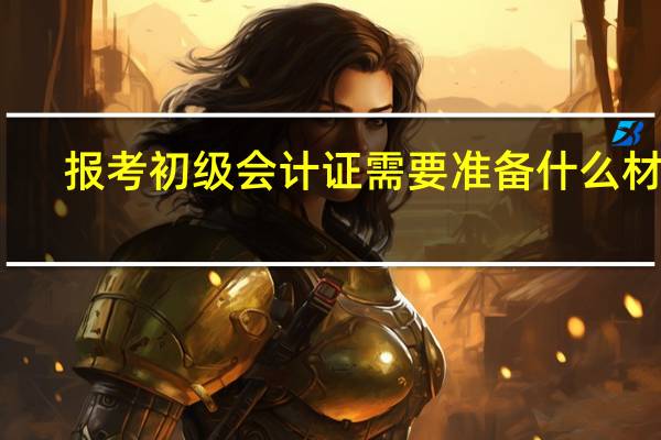 报考初级会计证需要准备什么材料