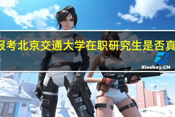 报考北京交通大学在职研究生是否真的有用