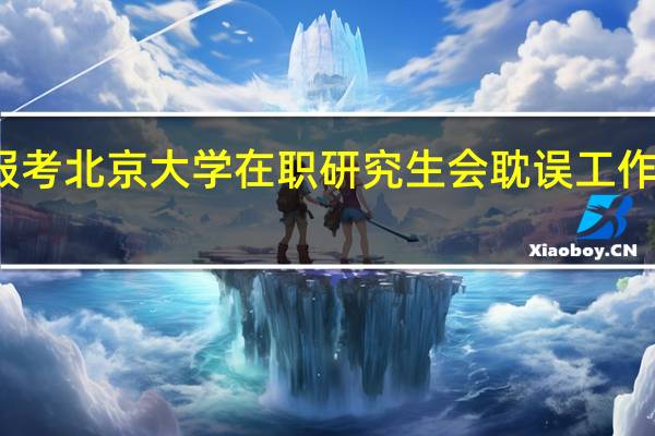 报考北京大学在职研究生会耽误工作时间吗
