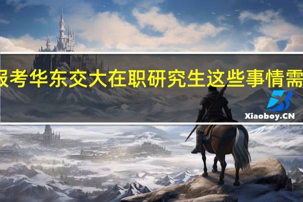 报考华东交大在职研究生这些事情需要了解
