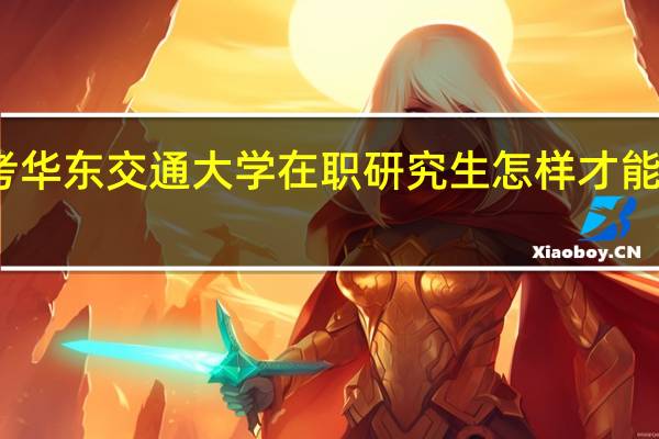 报考华东交通大学在职研究生怎样才能获得双证