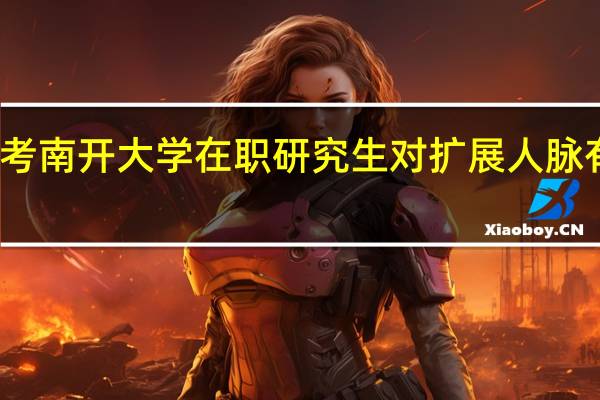 报考南开大学在职研究生对扩展人脉有帮助吗