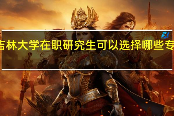 报考吉林大学在职研究生可以选择哪些专业进行学习