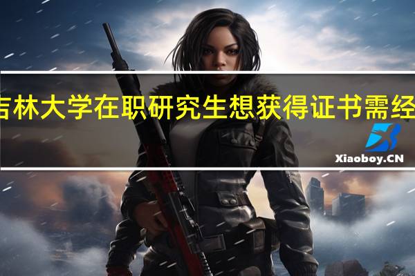 报考吉林大学在职研究生想获得证书需经历哪些流程