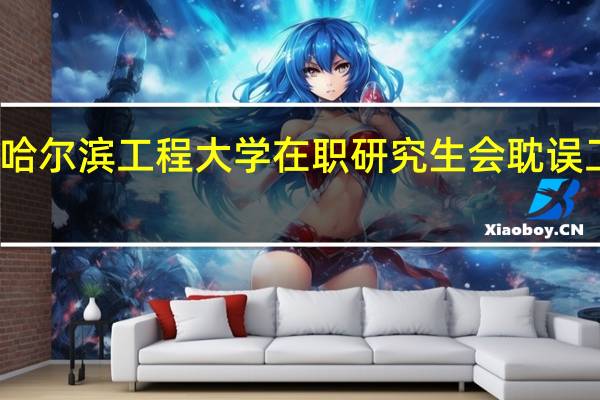 报考哈尔滨工程大学在职研究生会耽误工作时间吗