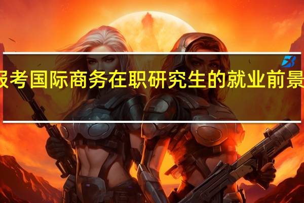 报考国际商务在职研究生的就业前景怎么样