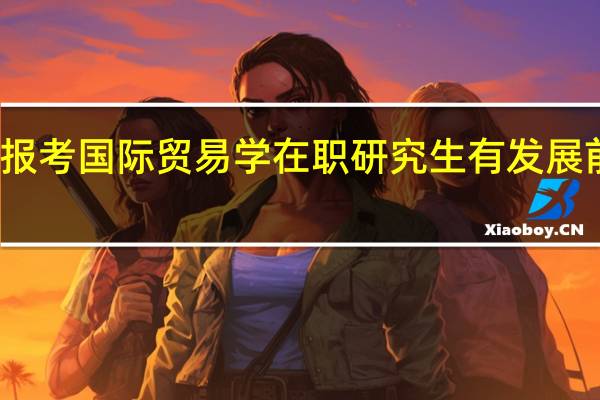 报考国际贸易学在职研究生有发展前景吗