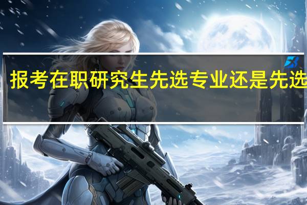 报考在职研究生先选专业还是先选学校