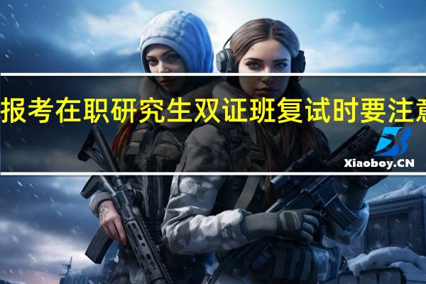 报考在职研究生双证班复试时要注意什么