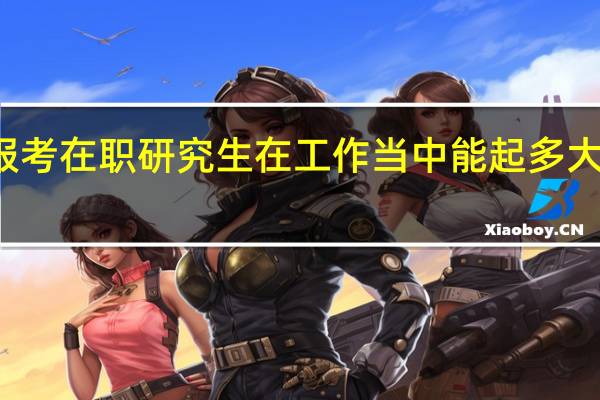 报考在职研究生在工作当中能起多大的作用
