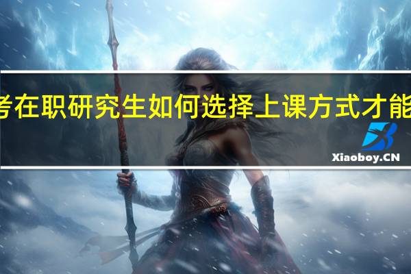 报考在职研究生如何选择上课方式才能有效学习