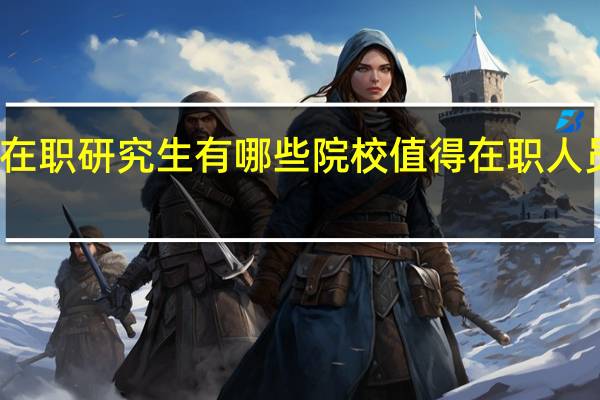 报考在职研究生有哪些院校值得在职人员选择深造