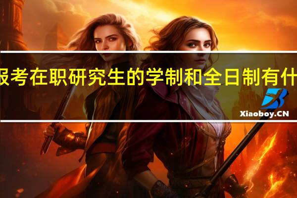 报考在职研究生的学制和全日制有什么区别