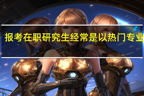 报考在职研究生经常是以热门专业为主