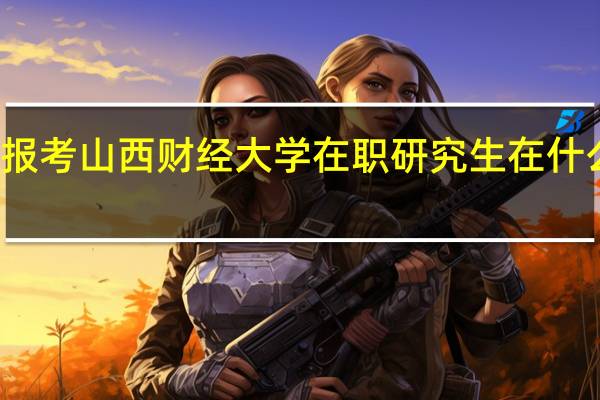 报考山西财经大学在职研究生在什么时间