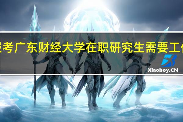 报考广东财经大学在职研究生需要工作2年吗