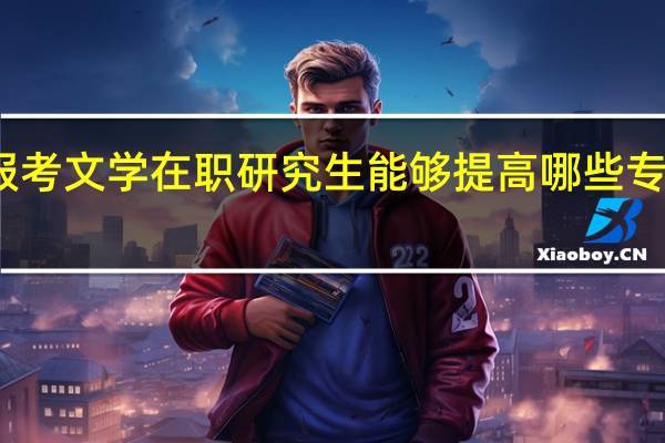 报考文学在职研究生能够提高哪些专业技能