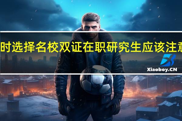报考时选择名校双证在职研究生应该注意哪些方面
