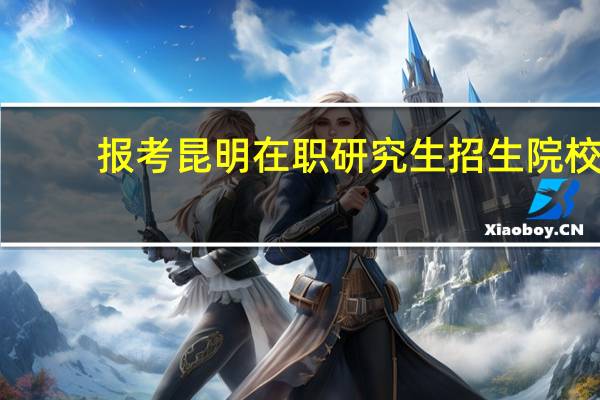 报考昆明在职研究生招生院校