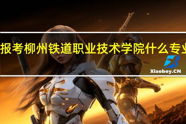 报考柳州铁道职业技术学院什么专业最好