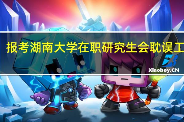 报考湖南大学在职研究生会耽误工作吗
