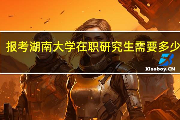 报考湖南大学在职研究生需要多少学费