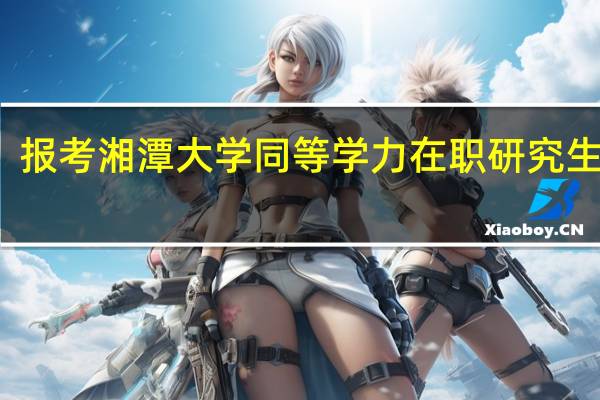 报考湘潭大学同等学力在职研究生难吗