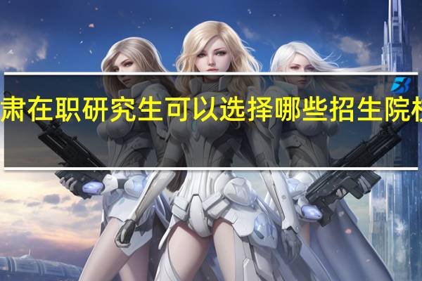 报考甘肃在职研究生可以选择哪些招生院校和上课方式