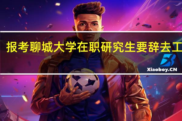 报考聊城大学在职研究生要辞去工作吗