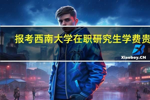 报考西南大学在职研究生学费贵吗