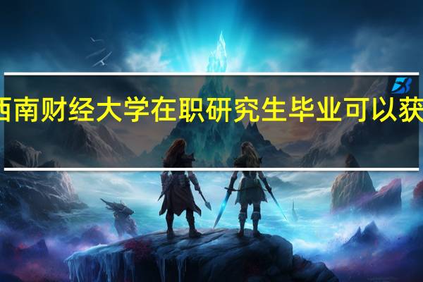 报考西南财经大学在职研究生毕业可以获得什么证书