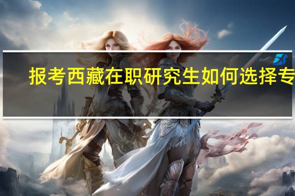 报考西藏在职研究生如何选择专业