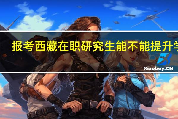 报考西藏在职研究生能不能提升学历