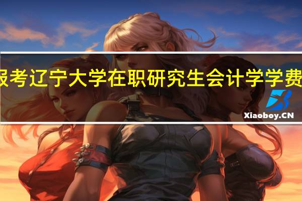 报考辽宁大学在职研究生会计学学费是多少
