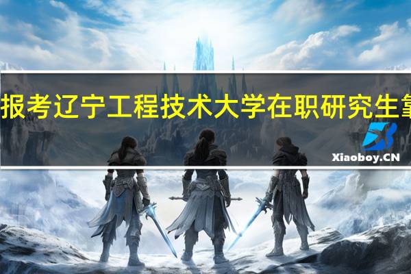 报考辽宁工程技术大学在职研究生靠谱吗