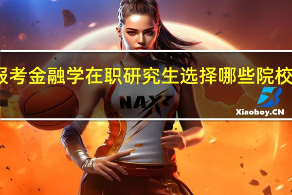 报考金融学在职研究生选择哪些院校比较好