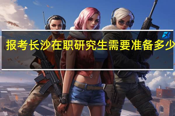 报考长沙在职研究生需要准备多少学费