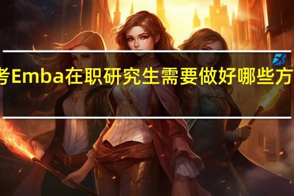 报考Emba在职研究生需要做好哪些方面的准备
