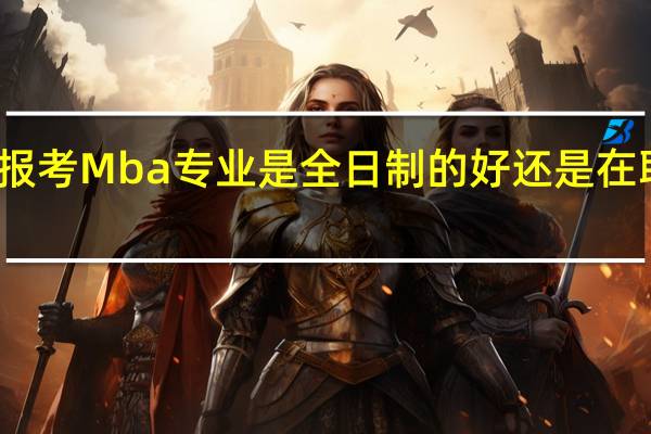 报考Mba专业是全日制的好还是在职的好