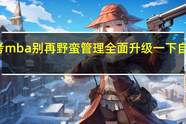报考mba别再野蛮管理全面升级一下自己的能力