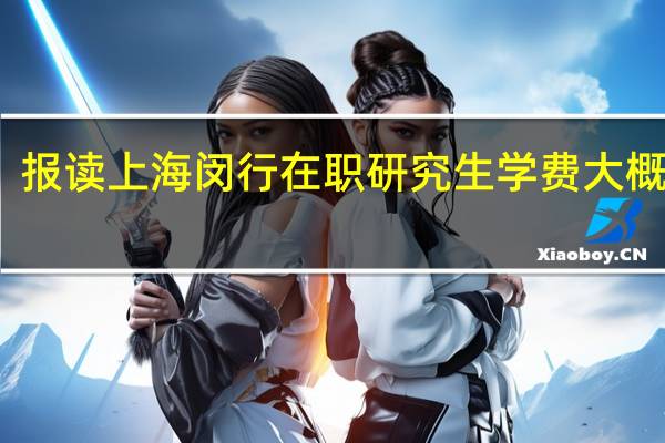 报读上海闵行在职研究生学费大概多少