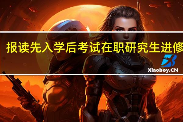 报读先入学后考试在职研究生进修好吗