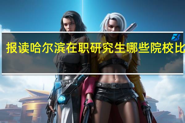 报读哈尔滨在职研究生哪些院校比较好